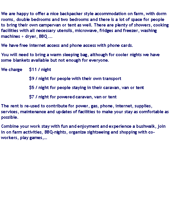 Text Box: We are happy to offer a nice backpacker style accommodation on farm, with dorm rooms, double bedrooms and two bedrooms and there is a lot of space for people to bring their own campervan or tent as well. There are plenty of showers, cooking facilities with all necessary utensils, microwave, fridges and freezer, washing machines + dryer, BBQ ...We have free internet access and phone access with phone cards.You will need to bring a warm sleeping bag, although for cooler nights we have some blankets available but not enough for everyone.We charge 	$11 / night		$9 / night for people with their own transport		$5 / night for people staying in their caravan, van or tent		$7 / night for powered caravan, van or tentThe rent is re-used to contribute for power, gas, phone, internet, supplies, services, maintenance and updates of facilities to make your stay as comfortable as possible.Combine your work stay with fun and enjoyment and experience a bushwalk, join in on farm activities, BBQ-nights, organize sightseeing and shopping with co-workers, play games, 