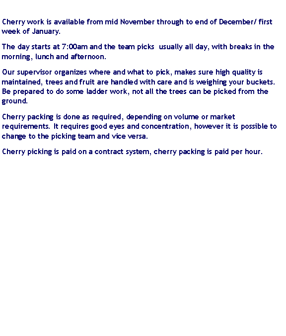 Text Box: Cherry work is available from mid November through to end of December/ first week of January.The day starts at 7:00am and the team picks  usually all day, with breaks in the morning, lunch and afternoon. Our supervisor organizes where and what to pick, makes sure high quality is maintained, trees and fruit are handled with care and is weighing your buckets. Be prepared to do some ladder work, not all the trees can be picked from the ground.Cherry packing is done as required, depending on volume or market requirements. It requires good eyes and concentration, however it is possible to change to the picking team and vice versa.Cherry picking is paid on a contract system, cherry packing is paid per hour.