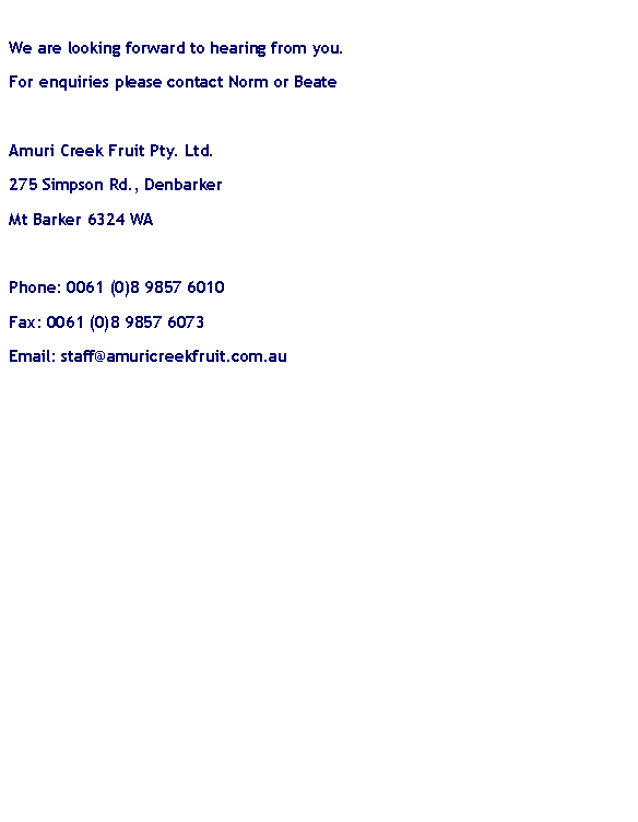 Text Box: We are looking forward to hearing from you.For enquiries please contact Norm or BeateAmuri Creek Fruit Pty. Ltd.275 Simpson Rd., DenbarkerMt Barker 6324 WAPhone: 0061 (0)8 9857 6010Fax: 0061 (0)8 9857 6073Email: staff@amuricreekfruit.com.au